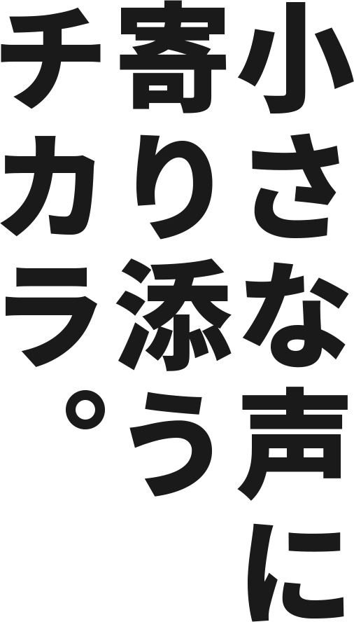 小さな声に寄り添うチカラ。